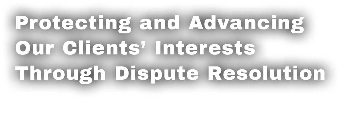 Protecting and Advancing Our Clients’ Interests Through Dispute Resolution